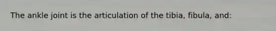 The ankle joint is the articulation of the tibia, fibula, and: