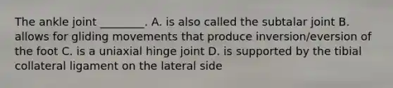 The ankle joint ________. A. is also called the subtalar joint B. allows for gliding movements that produce inversion/eversion of the foot C. is a uniaxial hinge joint D. is supported by the tibial collateral ligament on the lateral side