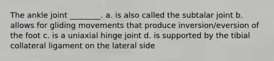 The ankle joint ________. a. is also called the subtalar joint b. allows for gliding movements that produce inversion/eversion of the foot c. is a uniaxial hinge joint d. is supported by the tibial collateral ligament on the lateral side