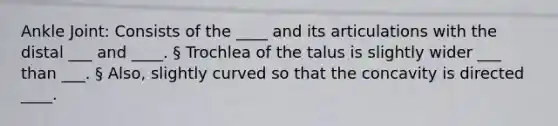 Ankle Joint: Consists of the ____ and its articulations with the distal ___ and ____. § Trochlea of the talus is slightly wider ___ than ___. § Also, slightly curved so that the concavity is directed ____.