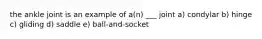 the ankle joint is an example of a(n) ___ joint a) condylar b) hinge c) gliding d) saddle e) ball-and-socket