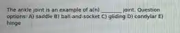 The ankle joint is an example of a(n) ________ joint. Question options: A) saddle B) ball-and-socket C) gliding D) condylar E) hinge