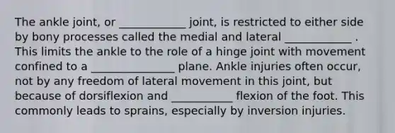 The ankle joint, or ____________ joint, is restricted to either side by bony processes called the medial and lateral ____________ . This limits the ankle to the role of a hinge joint with movement confined to a _______________ plane. Ankle injuries often occur, not by any freedom of lateral movement in this joint, but because of dorsiflexion and ___________ flexion of the foot. This commonly leads to sprains, especially by inversion injuries.