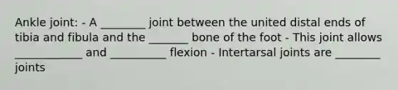 Ankle joint: - A ________ joint between the united distal ends of tibia and fibula and the _______ bone of the foot - This joint allows ____________ and __________ flexion - Intertarsal joints are ________ joints