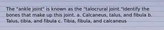 The "ankle joint" is known as the "talocrural joint."Identify the bones that make up this joint. a. Calcaneus, talus, and fibula b. Talus, tibia, and fibula c. Tibia, fibula, and calcaneus