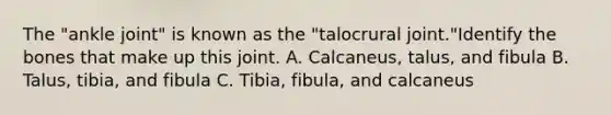 The "ankle joint" is known as the "talocrural joint."Identify the bones that make up this joint. A. Calcaneus, talus, and fibula B. Talus, tibia, and fibula C. Tibia, fibula, and calcaneus