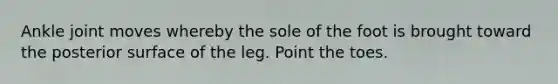 Ankle joint moves whereby the sole of the foot is brought toward the posterior surface of the leg. Point the toes.