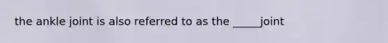 the ankle joint is also referred to as the _____joint