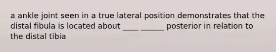 a ankle joint seen in a true lateral position demonstrates that the distal fibula is located about ____ ______ posterior in relation to the distal tibia