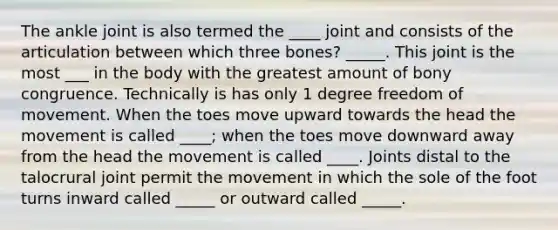 The ankle joint is also termed the ____ joint and consists of the articulation between which three bones? _____. This joint is the most ___ in the body with the greatest amount of bony congruence. Technically is has only 1 degree freedom of movement. When the toes move upward towards the head the movement is called ____; when the toes move downward away from the head the movement is called ____. Joints distal to the talocrural joint permit the movement in which the sole of the foot turns inward called _____ or outward called _____.