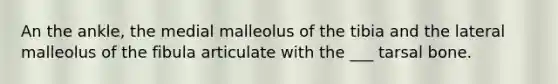 An the ankle, the medial malleolus of the tibia and the lateral malleolus of the fibula articulate with the ___ tarsal bone.