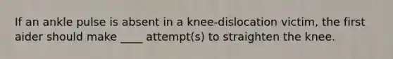 If an ankle pulse is absent in a knee-dislocation victim, the first aider should make ____ attempt(s) to straighten the knee.