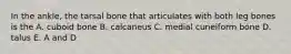 In the ankle, the tarsal bone that articulates with both leg bones is the A. cuboid bone B. calcaneus C. medial cuneiform bone D. talus E. A and D
