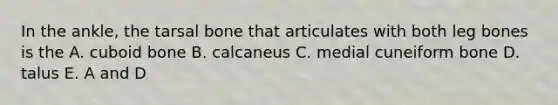 In the ankle, the tarsal bone that articulates with both leg bones is the A. cuboid bone B. calcaneus C. medial cuneiform bone D. talus E. A and D