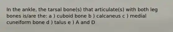 In the ankle, the tarsal bone(s) that articulate(s) with both leg bones is/are the: a ) cuboid bone b ) calcaneus c ) medial cuneiform bone d ) talus e ) A and D