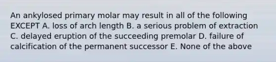 An ankylosed primary molar may result in all of the following EXCEPT A. loss of arch length B. a serious problem of extraction C. delayed eruption of the succeeding premolar D. failure of calcification of the permanent successor E. None of the above