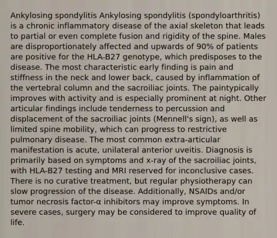 Ankylosing spondylitis Ankylosing spondylitis (spondyloarthritis) is a chronic inflammatory disease of the axial skeleton that leads to partial or even complete fusion and rigidity of the spine. Males are disproportionately affected and upwards of 90% of patients are positive for the HLA-B27 genotype, which predisposes to the disease. The most characteristic early finding is pain and stiffness in the neck and lower back, caused by inflammation of the vertebral column and the sacroiliac joints. The paintypically improves with activity and is especially prominent at night. Other articular findings include tenderness to percussion and displacement of the sacroiliac joints (Mennell's sign), as well as limited spine mobility, which can progress to restrictive pulmonary disease. The most common extra-articular manifestation is acute, unilateral anterior uveitis. Diagnosis is primarily based on symptoms and x-ray of the sacroiliac joints, with HLA-B27 testing and MRI reserved for inconclusive cases. There is no curative treatment, but regular physiotherapy can slow progression of the disease. Additionally, NSAIDs and/or tumor necrosis factor-α inhibitors may improve symptoms. In severe cases, surgery may be considered to improve quality of life.