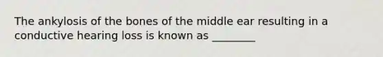 The ankylosis of the bones of the middle ear resulting in a conductive hearing loss is known as ________