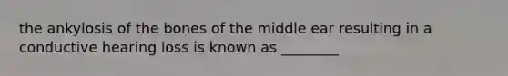 the ankylosis of the bones of the middle ear resulting in a conductive hearing loss is known as ________