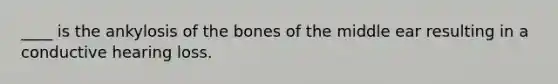 ____ is the ankylosis of the bones of the middle ear resulting in a conductive hearing loss.