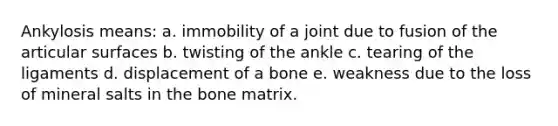 Ankylosis means: a. immobility of a joint due to fusion of the articular surfaces b. twisting of the ankle c. tearing of the ligaments d. displacement of a bone e. weakness due to the loss of mineral salts in the bone matrix.