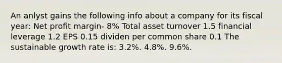 An anlyst gains the following info about a company for its fiscal year: Net profit margin- 8% Total asset turnover 1.5 financial leverage 1.2 EPS 0.15 dividen per common share 0.1 The sustainable growth rate is: 3.2%. 4.8%. 9.6%.