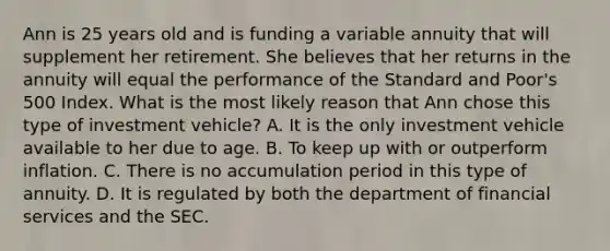 Ann is 25 years old and is funding a variable annuity that will supplement her retirement. She believes that her returns in the annuity will equal the performance of the Standard and Poor's 500 Index. What is the most likely reason that Ann chose this type of investment vehicle? A. It is the only investment vehicle available to her due to age. B. To keep up with or outperform inflation. C. There is no accumulation period in this type of annuity. D. It is regulated by both the department of financial services and the SEC.