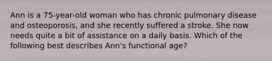 Ann is a 75-year-old woman who has chronic pulmonary disease and osteoporosis, and she recently suffered a stroke. She now needs quite a bit of assistance on a daily basis. Which of the following best describes Ann's functional age?