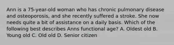 Ann is a 75-year-old woman who has chronic pulmonary disease and osteoporosis, and she recently suffered a stroke. She now needs quite a bit of assistance on a daily basis. Which of the following best describes Anns functional age? A. Oldest old B. Young old C. Old old D. Senior citizen