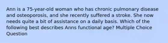 Ann is a 75-year-old woman who has chronic pulmonary disease and osteoporosis, and she recently suffered a stroke. She now needs quite a bit of assistance on a daily basis. Which of the following best describes Anns functional age? Multiple Choice Question