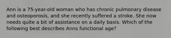 Ann is a 75-year-old woman who has chronic pulmonary disease and osteoporosis, and she recently suffered a stroke. She now needs quite a bit of assistance on a daily basis. Which of the following best describes Anns functional age?