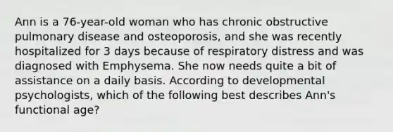 Ann is a 76-year-old woman who has chronic obstructive pulmonary disease and osteoporosis, and she was recently hospitalized for 3 days because of respiratory distress and was diagnosed with Emphysema. She now needs quite a bit of assistance on a daily basis. According to developmental psychologists, which of the following best describes Ann's functional age?