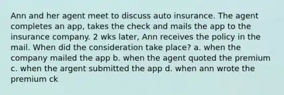 Ann and her agent meet to discuss auto insurance. The agent completes an app, takes the check and mails the app to the insurance company. 2 wks later, Ann receives the policy in the mail. When did the consideration take place? a. when the company mailed the app b. when the agent quoted the premium c. when the argent submitted the app d. when ann wrote the premium ck