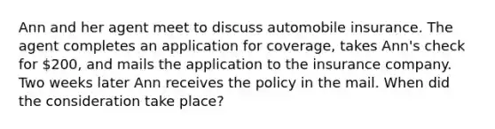 Ann and her agent meet to discuss automobile insurance. The agent completes an application for coverage, takes Ann's check for 200, and mails the application to the insurance company. Two weeks later Ann receives the policy in the mail. When did the consideration take place?