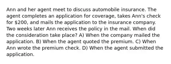 Ann and her agent meet to discuss automobile insurance. The agent completes an application for coverage, takes Ann's check for 200, and mails the application to the insurance company. Two weeks later Ann receives the policy in the mail. When did the consideration take place? A) When the company mailed the application. B) When the agent quoted the premium. C) When Ann wrote the premium check. D) When the agent submitted the application.