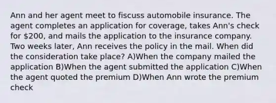 Ann and her agent meet to fiscuss automobile insurance. The agent completes an application for coverage, takes Ann's check for 200, and mails the application to the insurance company. Two weeks later, Ann receives the policy in the mail. When did the consideration take place? A)When the company mailed the application B)When the agent submitted the application C)When the agent quoted the premium D)When Ann wrote the premium check