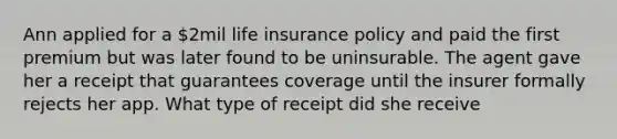 Ann applied for a 2mil life insurance policy and paid the first premium but was later found to be uninsurable. The agent gave her a receipt that guarantees coverage until the insurer formally rejects her app. What type of receipt did she receive