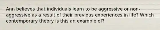 Ann believes that individuals learn to be aggressive or non-aggressive as a result of their previous experiences in life? Which contemporary theory is this an example of?