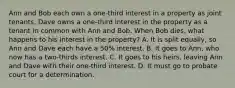 Ann and Bob each own a one-third interest in a property as joint tenants. Dave owns a one-third interest in the property as a tenant in common with Ann and Bob. When Bob dies, what happens to his interest in the property? A. It is split equally, so Ann and Dave each have a 50% interest. B. It goes to Ann, who now has a two-thirds interest. C. It goes to his heirs, leaving Ann and Dave with their one-third interest. D. It must go to probate court for a determination.