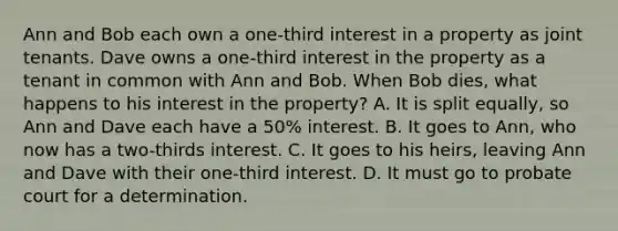 Ann and Bob each own a one-third interest in a property as joint tenants. Dave owns a one-third interest in the property as a tenant in common with Ann and Bob. When Bob dies, what happens to his interest in the property? A. It is split equally, so Ann and Dave each have a 50% interest. B. It goes to Ann, who now has a two-thirds interest. C. It goes to his heirs, leaving Ann and Dave with their one-third interest. D. It must go to probate court for a determination.