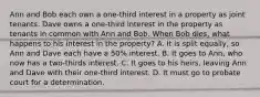 Ann and Bob each own a one-third interest in a property as joint tenants. Dave owns a one-third interest in the property as tenants in common with Ann and Bob. When Bob dies, what happens to his interest in the property? A. It is split equally, so Ann and Dave each have a 50% interest. B. It goes to Ann, who now has a two-thirds interest. C. It goes to his heirs, leaving Ann and Dave with their one-third interest. D. It must go to probate court for a determination.