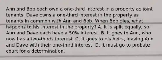 Ann and Bob each own a one-third interest in a property as joint tenants. Dave owns a one-third interest in the property as tenants in common with Ann and Bob. When Bob dies, what happens to his interest in the property? A. It is split equally, so Ann and Dave each have a 50% interest. B. It goes to Ann, who now has a two-thirds interest. C. It goes to his heirs, leaving Ann and Dave with their one-third interest. D. It must go to probate court for a determination.