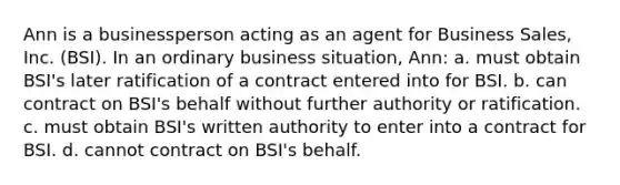 Ann is a businessperson acting as an agent for Business Sales, Inc. (BSI). In an ordinary business situation, Ann: a. must obtain BSI's later ratification of a contract entered into for BSI. b. can contract on BSI's behalf without further authority or ratification. c. must obtain BSI's written authority to enter into a contract for BSI. d. cannot contract on BSI's behalf.