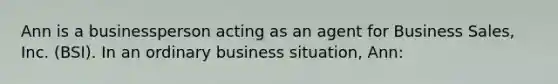 Ann is a businessperson acting as an agent for Business Sales, Inc. (BSI). In an ordinary business situation, Ann: