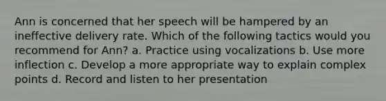 Ann is concerned that her speech will be hampered by an ineffective delivery rate. Which of the following tactics would you recommend for Ann? a. Practice using vocalizations b. Use more inflection c. Develop a more appropriate way to explain complex points d. Record and listen to her presentation