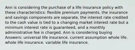 Ann is considering the purchase of a life insurance policy with these characteristics: flexible premium payments, the insurance and savings components are separate, the interest rate credited to the cash value is tied to a changing market interest rate but a minimum interest rate is guaranteed, and a monthly administrative fee is charged. Ann is considering buying Answers: universal life insurance. current assumption whole life. whole life insurance. variable life insurance.