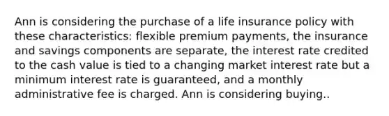 Ann is considering the purchase of a life insurance policy with these characteristics: flexible premium payments, the insurance and savings components are separate, the interest rate credited to the cash value is tied to a changing market interest rate but a minimum interest rate is guaranteed, and a monthly administrative fee is charged. Ann is considering buying..