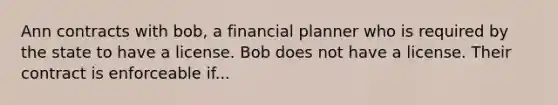 Ann contracts with bob, a financial planner who is required by the state to have a license. Bob does not have a license. Their contract is enforceable if...