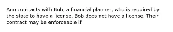 Ann contracts with Bob, a financial planner, who is required by the state to have a license. Bob does not have a license. Their contract may be enforceable if