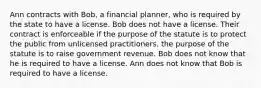 Ann contracts with Bob, a financial planner, who is required by the state to have a license. Bob does not have a license. Their contract is enforceable if the purpose of the statute is to protect the public from unlicensed practitioners. the purpose of the statute is to raise government revenue. Bob does not know that he is required to have a license. Ann does not know that Bob is required to have a license.